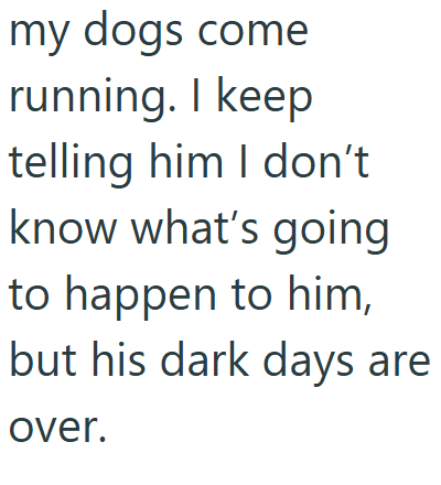 my dogs come running. I keep telling him I don't know what's going to happen to him, but his dark days are over.