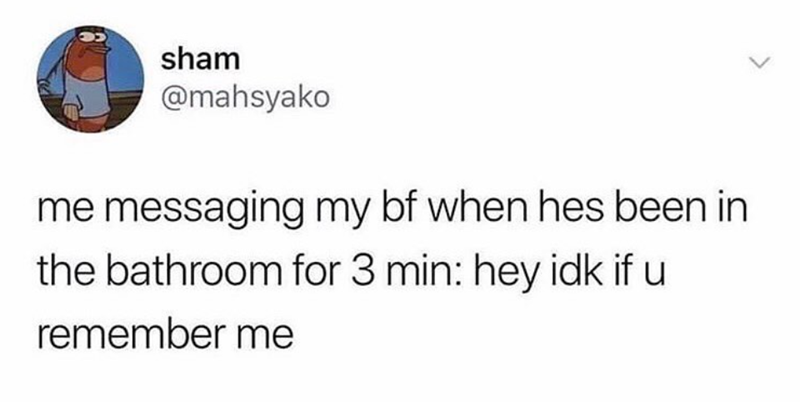 sham @mahsyako me messaging my bf when hes been in the bathroom for 3 min: hey idk if u remember me L
