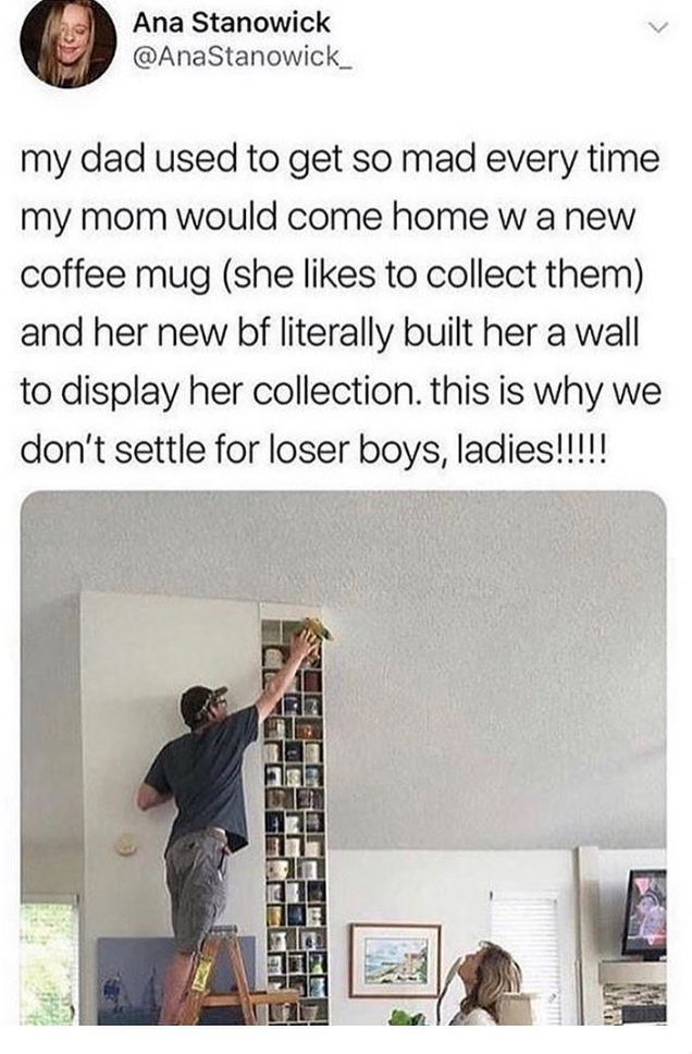 Ana Stanowick @AnaStanowick_ my dad used to get so mad every time my mom would come home w a new coffee mug (she likes to collect them) and her new bf literally built her a wall to display her collection. this is why we don't settle for loser boys, ladies!!!!!