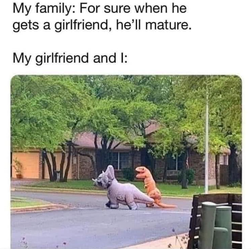 My family: For sure when he gets a girlfriend, he'll mature. My girlfriend and I: