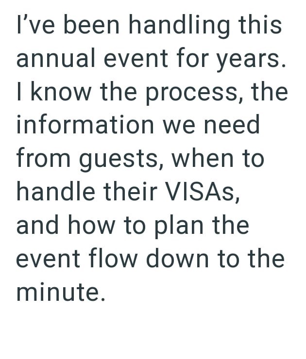 I've been handling this annual event for years. I know the process, the information we need from guests, when to handle their VISAS, and how to plan the event flow down to the minute.