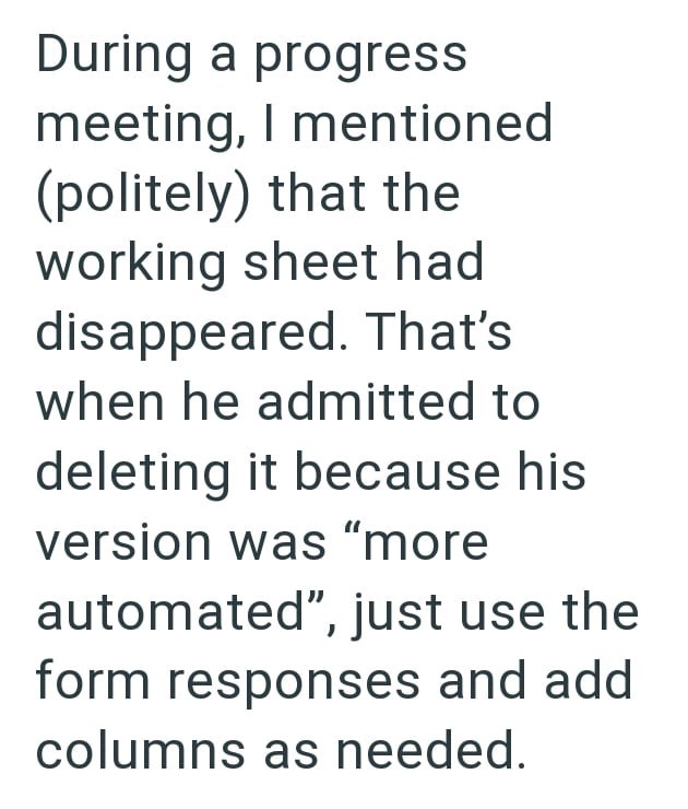 During a progress meeting, I mentioned (politely) that the working sheet had disappeared. That's when he admitted to deleting it because his version was "more automated", just use the form responses and add columns as needed.