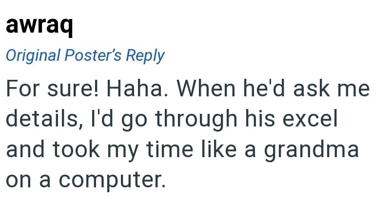 awraq Original Poster's Reply For sure! Haha. When he'd ask me details, I'd go through his excel and took my time like a grandma on a computer.