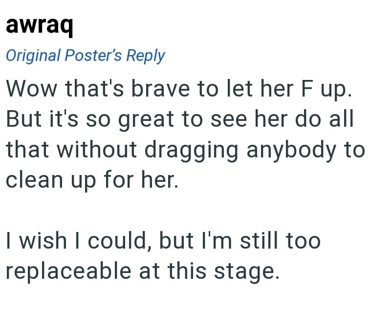 awraq Original Poster's Reply Wow that's brave to let her F up. But it's so great to see her do all that without dragging anybody to clean up for her. I wish I could, but I'm still too replaceable at this stage.