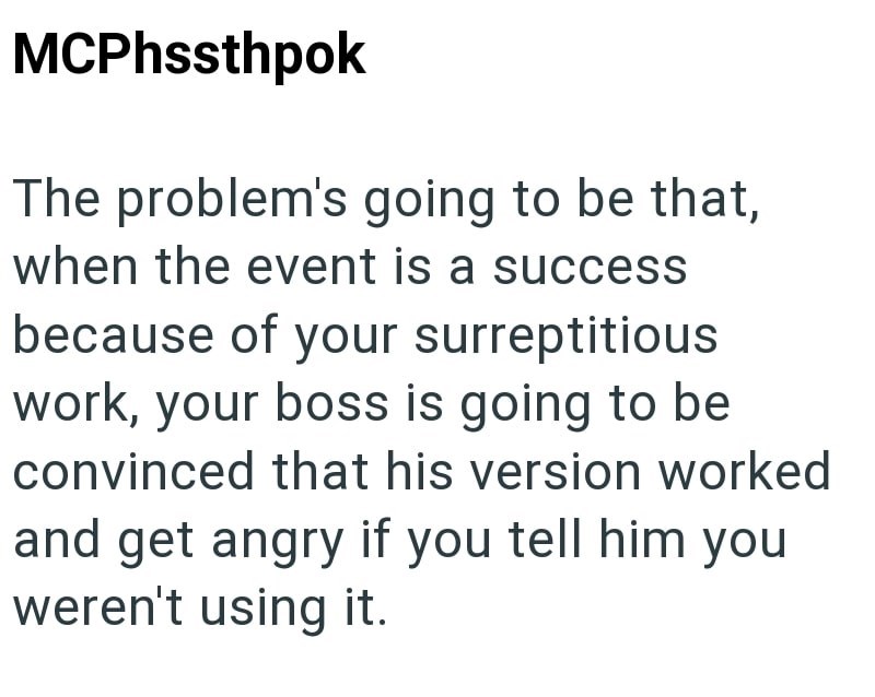 MCPhssthpok The problem's going to be that, when the event is a success because of your surreptitious work, your boss is going to be convinced that his version worked and get angry if you tell him you weren't using it.