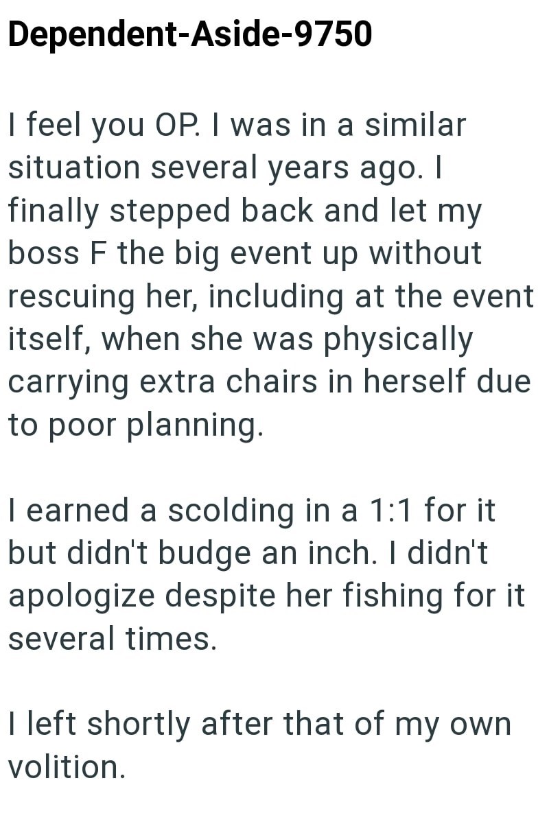 Dependent-Aside-9750 I feel you OP. I was in a similar situation several years ago. I finally stepped back and let my boss F the big event up without rescuing her, including at the event itself, when she was physically carrying extra chairs in herself due to poor planning. I earned a scolding in a 1:1 for it but didn't budge an inch. I didn't apologize despite her fishing for it several times. I left shortly after that of my own volition.