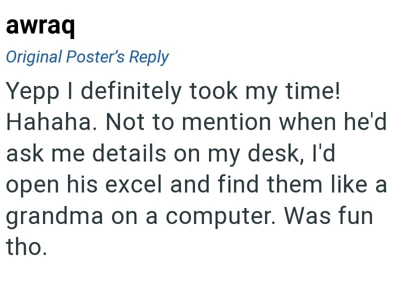 awraq Original Poster's Reply Yepp I definitely took my time! Hahaha. Not to mention when he'd ask me details on my desk, I'd open his excel and find them like a grandma on a computer. Was fun tho.