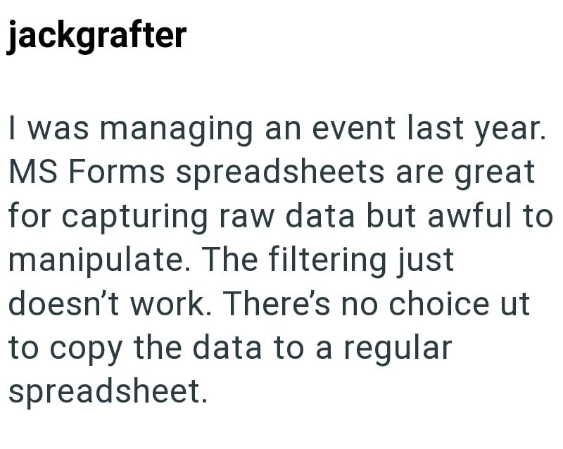 jackgrafter I was managing an event last year. MS Forms spreadsheets are great for capturing raw data but awful to manipulate. The filtering just doesn't work. There's no choice ut to copy the data to a regular spreadsheet.