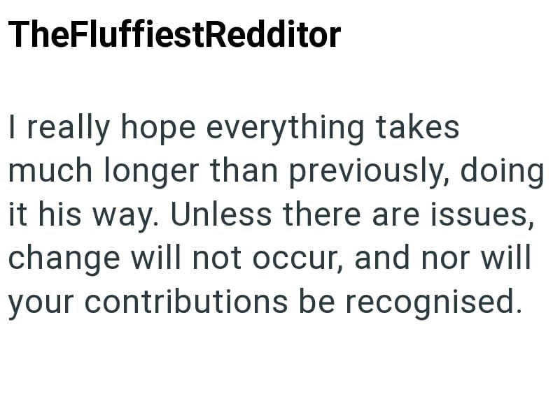 TheFluffiestRedditor I really hope everything takes much longer than previously, doing it his way. Unless there are issues, change will not occur, and nor will your contributions be recognised.
