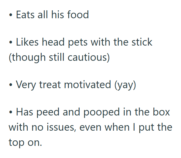 • Eats all his food • Likes head pets with the stick (though still cautious) Very treat motivated (yay) Has peed and pooped in the box with no issues, even when I put the top on.