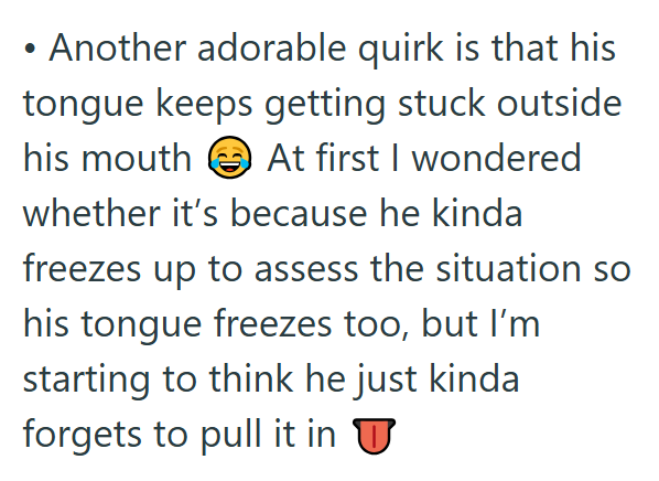 Another adorable quirk is that his tongue keeps getting stuck outside his mouth At first I wondered whether it's because he kinda freezes up to assess the situation so his tongue freezes too, but I'm starting to think he just kinda forgets to pull it in