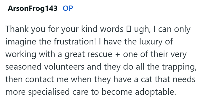 Arson Frog 143 OP Thank you for your kind words □ ugh, I can only imagine the frustration! I have the luxury of working with a great rescue + one of their very seasoned volunteers and they do all the trapping, then contact me when they have a cat that needs more specialised care to become adoptable.