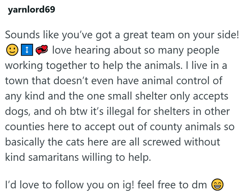 yarnlord69 Sounds like you've got a great team on your side! love hearing about so many people. working together to help the animals. I live in a town that doesn't even have animal control of any kind and the one small shelter only accepts dogs, and oh btw it's illegal for shelters in other counties here to accept out of county animals so basically the cats here are all screwed without kind samaritans willing to help. I'd love to follow you on ig! feel free to dm う