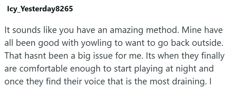 Icy_Yesterday8265 It sounds like you have an amazing method. Mine have all been good with yowling to want to go back outside. That hasnt been a big issue for me. Its when they finally are comfortable enough to start playing at night and once they find their voice that is the most draining. I