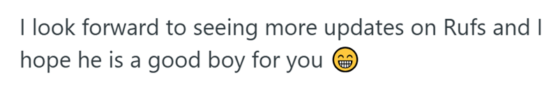 I look forward to seeing more updates on Rufs and I hope he is a good boy for you