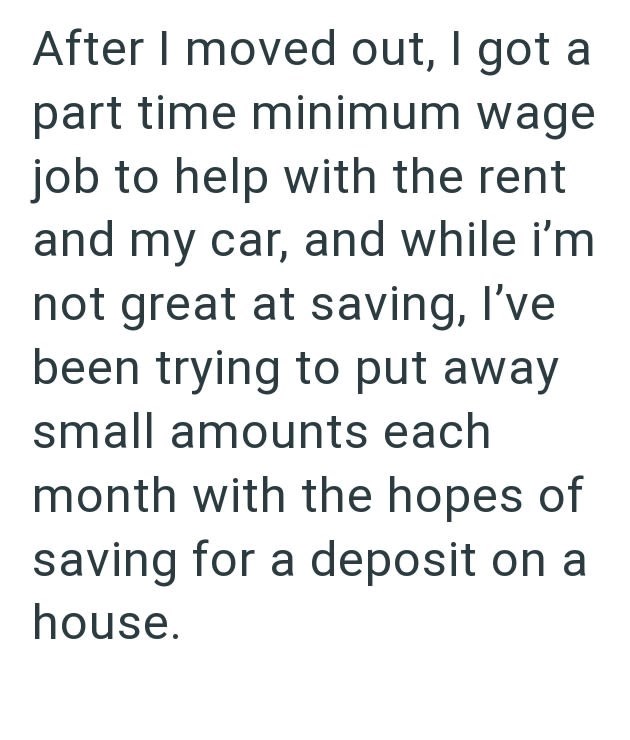 After I moved out, I got a part time minimum wage job to help with the rent and my car, and while i'm not great at saving, I've been trying to put away small amounts each month with the hopes of saving for a deposit on a house.