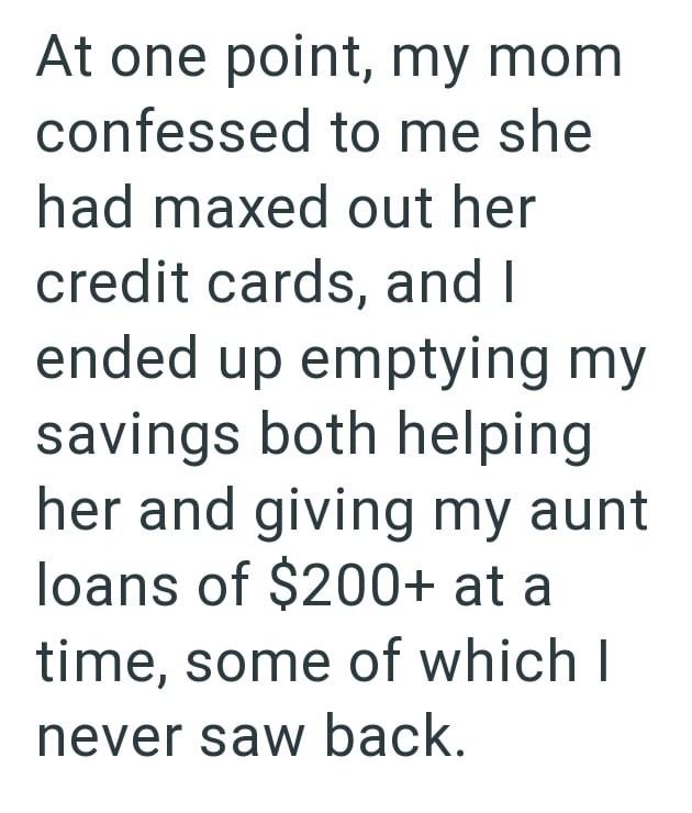 At one point, my mom confessed to me she had maxed out her credit cards, and I ended up emptying my savings both helping her and giving my aunt loans of $200+ at a time, some of which I never saw back.
