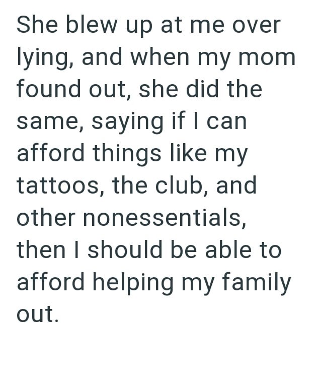 She blew up at me over lying, and when my mom found out, she did the same, saying if I can afford things like my tattoos, the club, and other nonessentials, then I should be able to afford helping my family out.