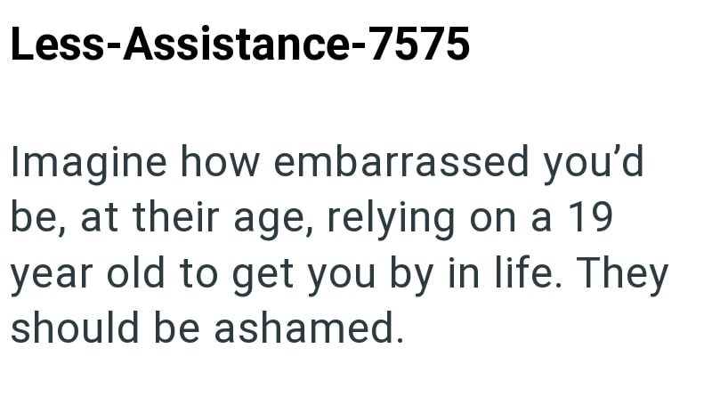 Less-Assistance-7575 Imagine how embarrassed you'd be, at their age, relying on a 19 year old to get you by in life. They should be ashamed.