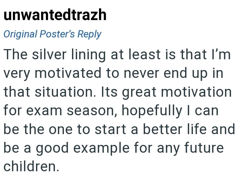 unwantedtrazh Original Poster's Reply The silver lining at least is that I'm very motivated to never end up in that situation. Its great motivation for exam season, hopefully I can be the one to start a better life and be a good example for any future children.