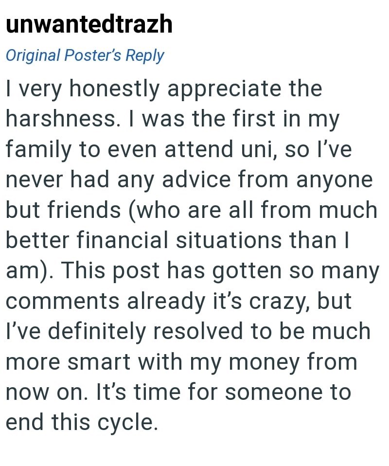 unwantedtrazh Original Poster's Reply I very honestly appreciate the harshness. I was the first in my family to even attend uni, so I've never had any advice from anyone but friends (who are all from much better financial situations than I am). This post has gotten so many comments already it's crazy, but I've definitely resolved to be much more smart with my money from now on. It's time for someone to end this cycle.