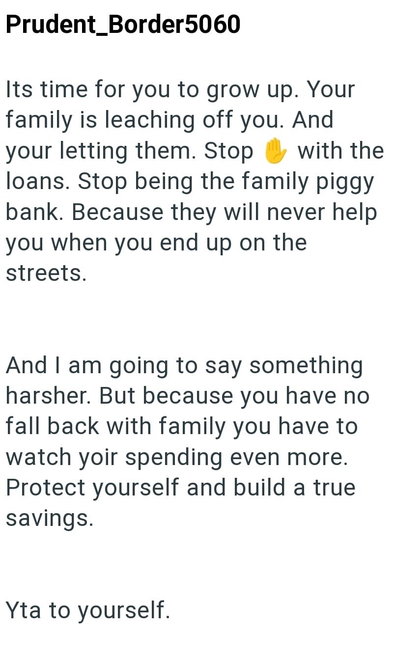 Prudent_Border5060 Its time for you to grow up. Your family is leaching off you. And your letting them. Stop with the loans. Stop being the family piggy bank. Because they will never help you when you end up on the streets. And I am going to say something harsher. But because you have no fall back with family you have to watch yoir spending even more. Protect yourself and build a true savings. Yta to yourself.