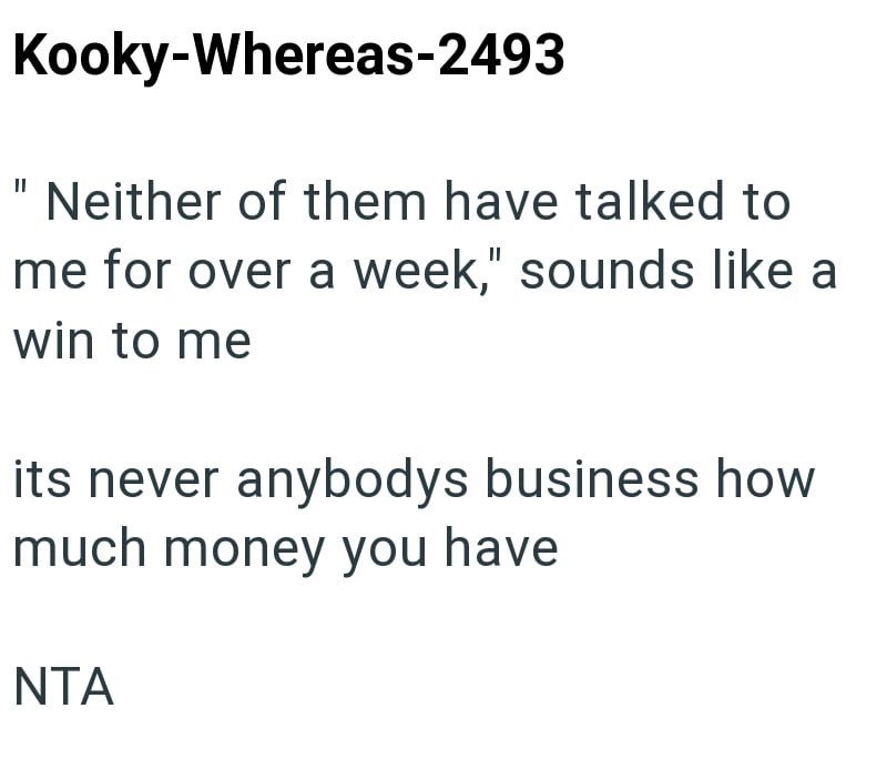 Kooky-Whereas-2493 Neither of them have talked to me for over a week," sounds like a win to me its never anybodys business how much money you have NTA