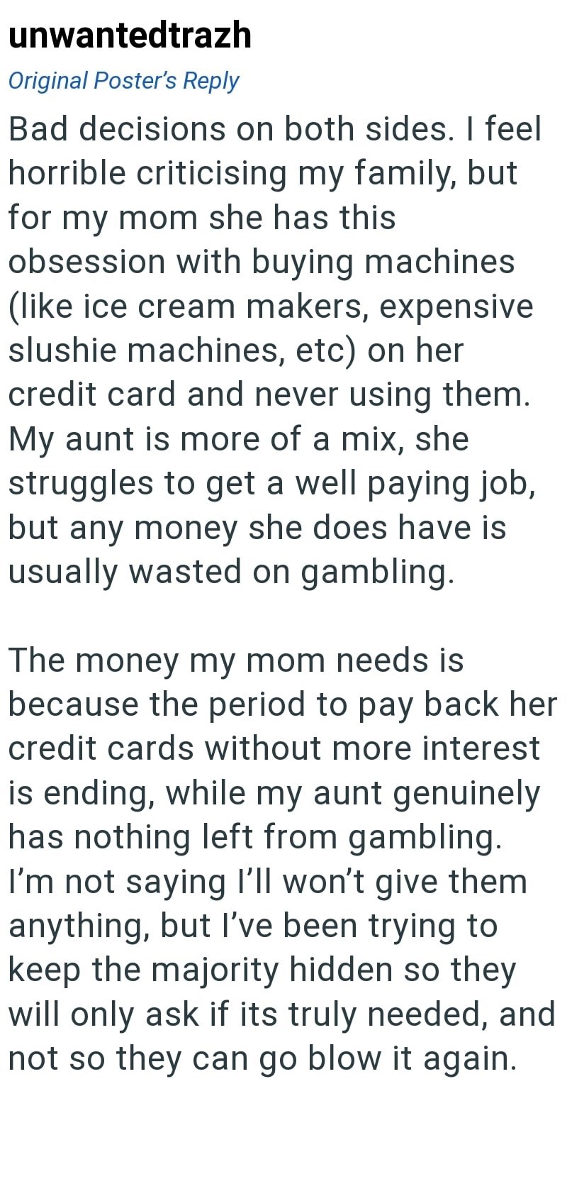 unwantedtrazh Original Poster's Reply Bad decisions on both sides. I feel horrible criticising my family, but for my mom she has this obsession with buying machines (like ice cream makers, expensive slushie machines, etc) on her credit card and never using them. My aunt is more of a mix, she struggles to get a well paying job, but any money she does have is usually wasted on gambling. The money my mom needs is because the period to pay back her credit cards without more interest is ending, while