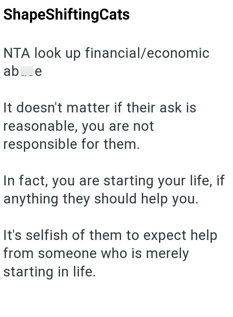 ShapeShiftingCats NTA look up financial/economic ab_e It doesn't matter if their ask is reasonable, you are not responsible for them. In fact, you are starting your life, if anything they should help you. It's selfish of them to expect help from someone who is merely starting in life.