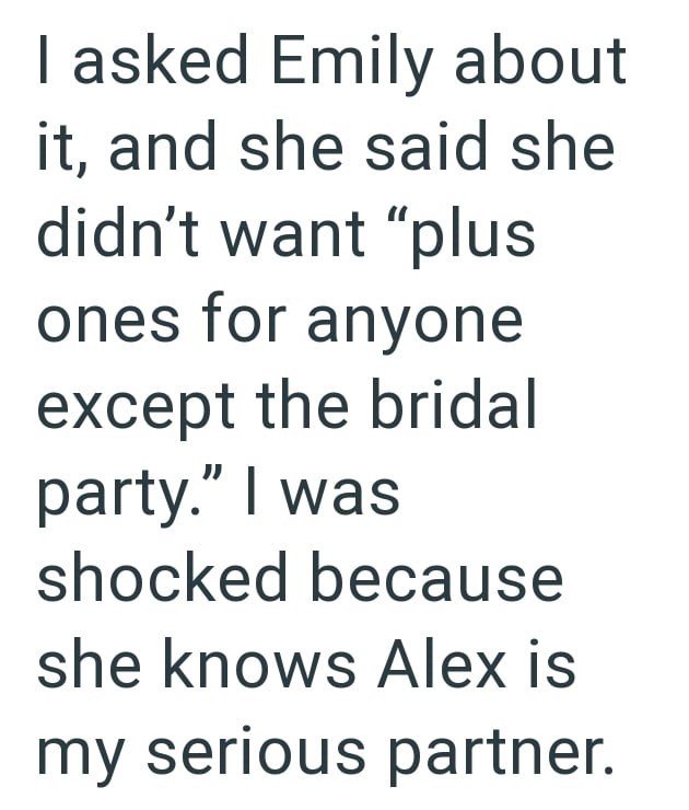 I asked Emily about it, and she said she didn't want "plus ones for anyone except the bridal party." I was shocked because she knows Alex is my serious partner.