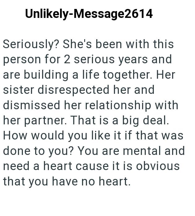 Unlikely-Message2614 Seriously? She's been with this person for 2 serious years and are building a life together. Her sister disrespected her and dismissed her relationship with her partner. That is a big deal. How would you like it if that was done to you? You are mental and need a heart cause it is obvious that you have no heart.