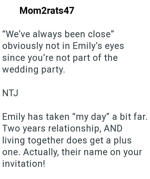 Mom2rats47 "We've always been close" obviously not in Emily's eyes since you're not part of the wedding party. NTJ Emily has taken "my day" a bit far. Two years relationship, AND living together does get a plus one. Actually, their name on your invitation!