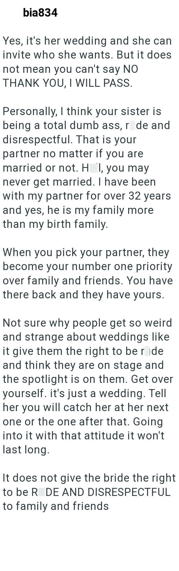 bia834 Yes, it's her wedding and she can invite who she wants. But it does not mean you can't say NO THANK YOU, I WILL PASS. Personally, I think your sister is being a total dumb ass, r de and disrespectful. That is your partner no matter if you are married or not. H I, you may never get married. I have been with my partner for over 32 years and yes, he is my family more than my birth family. When you pick your partner, they become your number one priority over family and friends. You have there