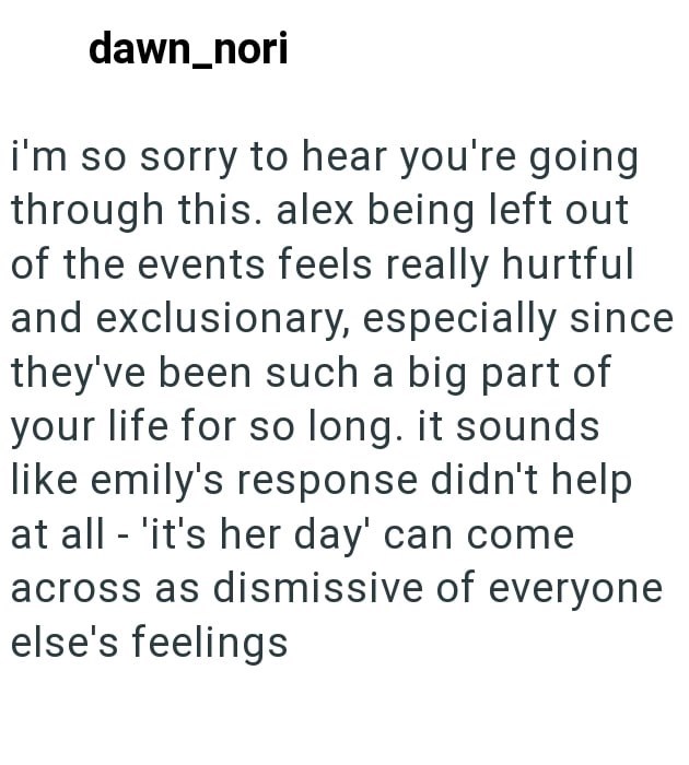 dawn_nori i'm so sorry to hear you're going through this. alex being left out of the events feels really hurtful and exclusionary, especially since they've been such a big part of your life for so long. it sounds like emily's response didn't help at all 'it's her day' can come across as dismissive of everyone else's feelings