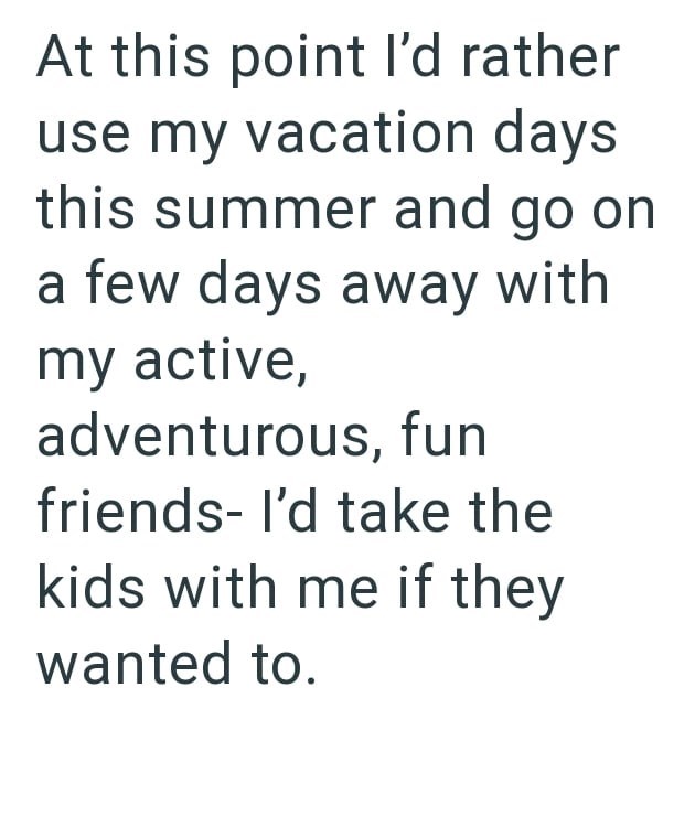 At this point I'd rather use my vacation days this summer and go on a few days away with my active, adventurous, fun friends- I'd take the kids with me if they wanted to.
