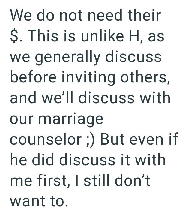 We do not need their $. This is unlike H, as we generally discuss before inviting others, and we'll discuss with our marriage counselor ;) But even if he did discuss it with me first, I still don't want to.
