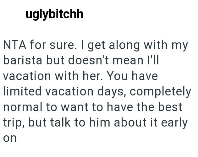 uglybitchh NTA for sure. I get along with my barista but doesn't mean I'll vacation with her. You have limited vacation days, completely normal to want to have the best trip, but talk to him about it early on