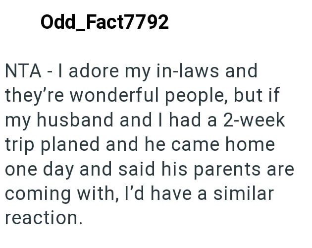 Odd_Fact7792 NTA - I adore my in-laws and they're wonderful people, but if my husband and I had a 2-week trip planed and he came home one day and said his parents are coming with, I'd have a similar reaction.
