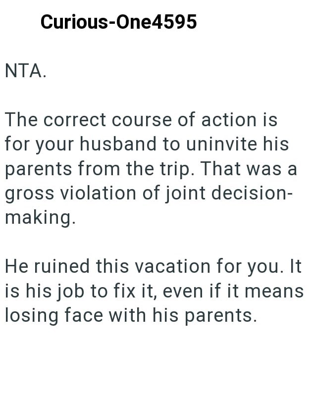 NTA. Curious-One4595 The correct course of action is for your husband to uninvite his parents from the trip. That was a gross violation of joint decision- making. He ruined this vacation for you. It is his job to fix it, even if it means losing face with his parents.