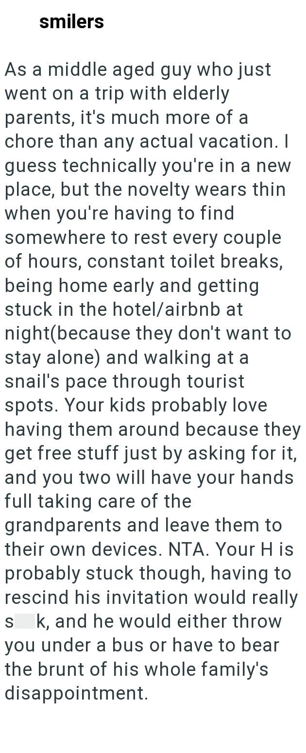 smilers As a middle aged guy who just went on a trip with elderly parents, it's much more of a chore than any actual vacation. I guess technically you're in a new place, but the novelty wears thin when you're having to find somewhere to rest every couple of hours, constant toilet breaks, being home early and getting stuck in the hotel/airbnb at night(because they don't want to stay alone) and walking at a snail's pace through tourist spots. Your kids probably love having them around because they