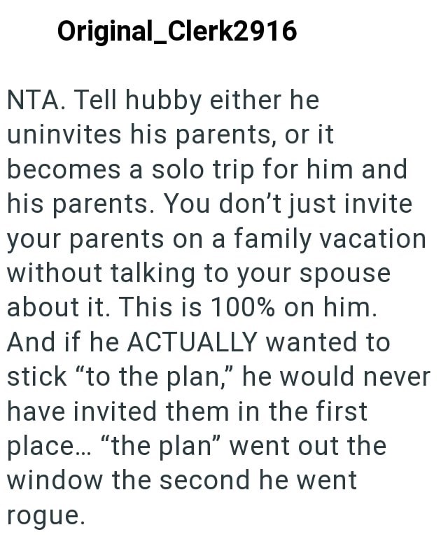 Original_Clerk2916 NTA. Tell hubby either he uninvites his parents, or it becomes a solo trip for him and his parents. You don't just invite your parents on a family vacation without talking to your spouse about it. This is 100% on him. And if he ACTUALLY wanted to stick "to the plan," he would never have invited them in the first place... "the plan" went out the window the second he went rogue.
