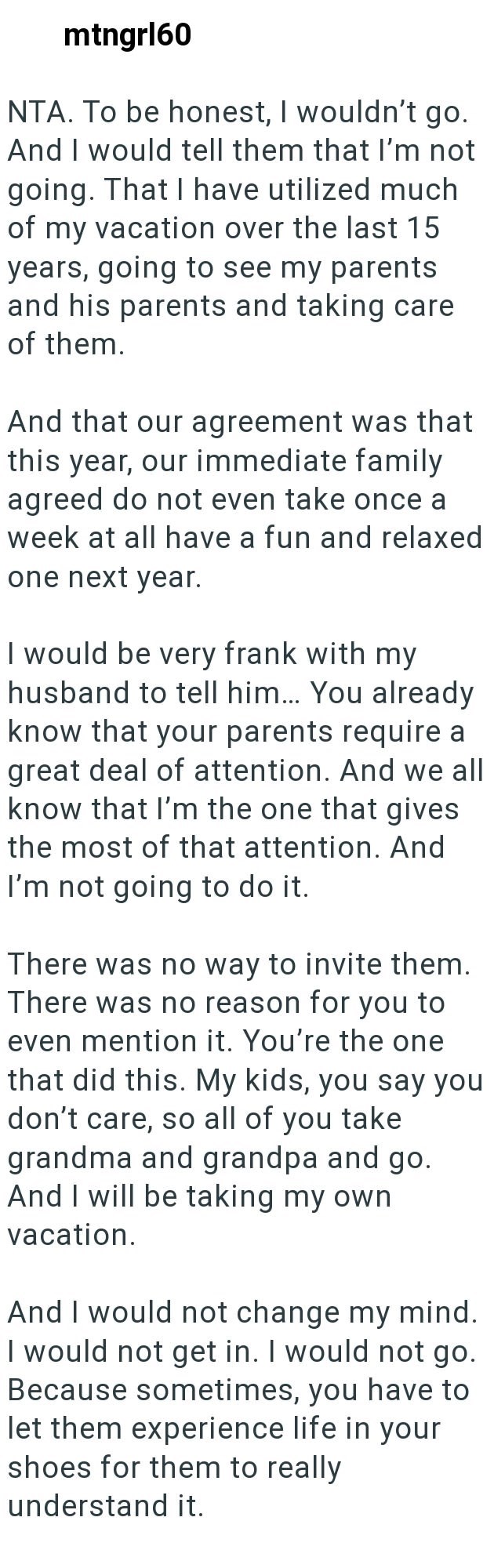 mtngrl60 NTA. To be honest, I wouldn't go. And I would tell them that I'm not going. That I have utilized much of my vacation over the last 15 years, going to see my parents and his parents and taking care of them. And that our agreement was that this year, our immediate family agreed do not even take once a week at all have a fun and relaxed one next year. I would be very frank with my husband to tell him... You already know that your parents require a great deal of attention. And we all know t