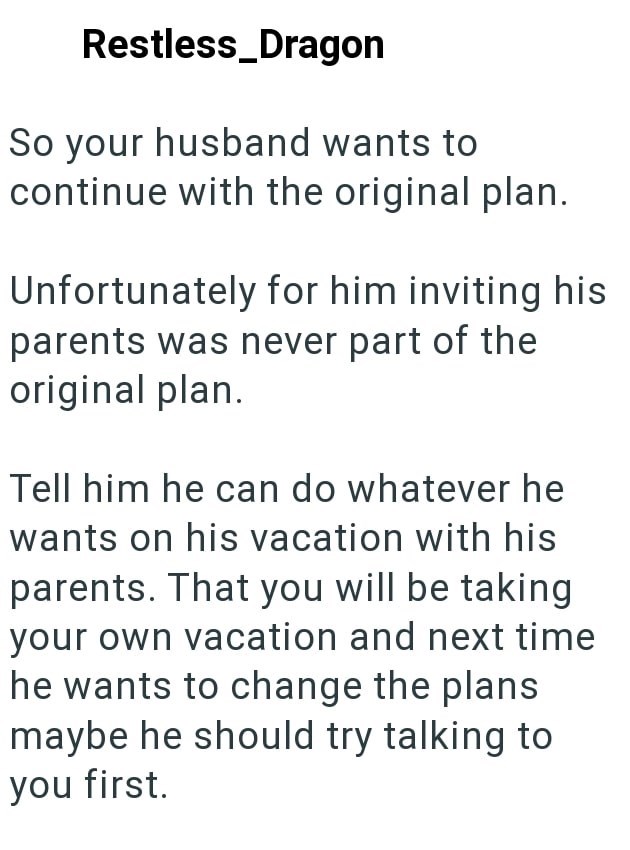 Restless_Dragon So your husband wants to continue with the original plan. Unfortunately for him inviting his parents was never part of the original plan. Tell him he can do whatever he wants on his vacation with his parents. That you will be taking your own vacation and next time he wants to change the plans maybe he should try talking to you first.