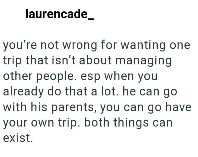 laurencade you're not wrong for wanting one trip that isn't about managing other people. esp when you already do that a lot. he can go with his parents, you can go have your own trip. both things can exist.