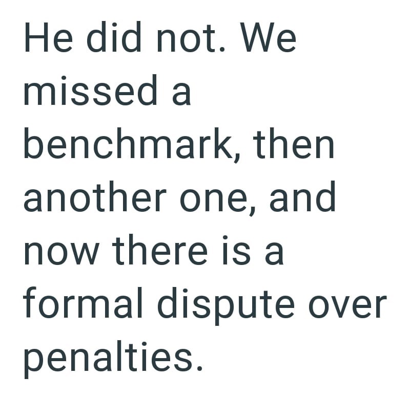 He did not. We missed a benchmark, then another one, and now there is a formal dispute over penalties.