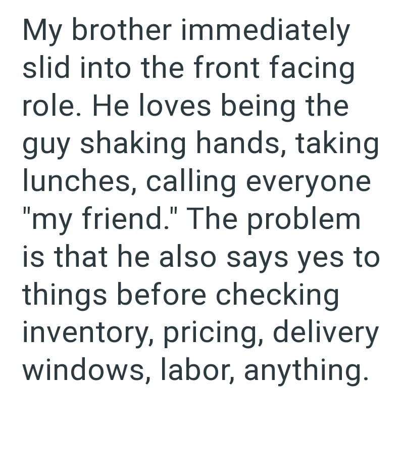 My brother immediately slid into the front facing role. He loves being the guy shaking hands, taking lunches, calling everyone "my friend." The problem is that he also says yes to things before checking inventory, pricing, delivery windows, labor, anything.