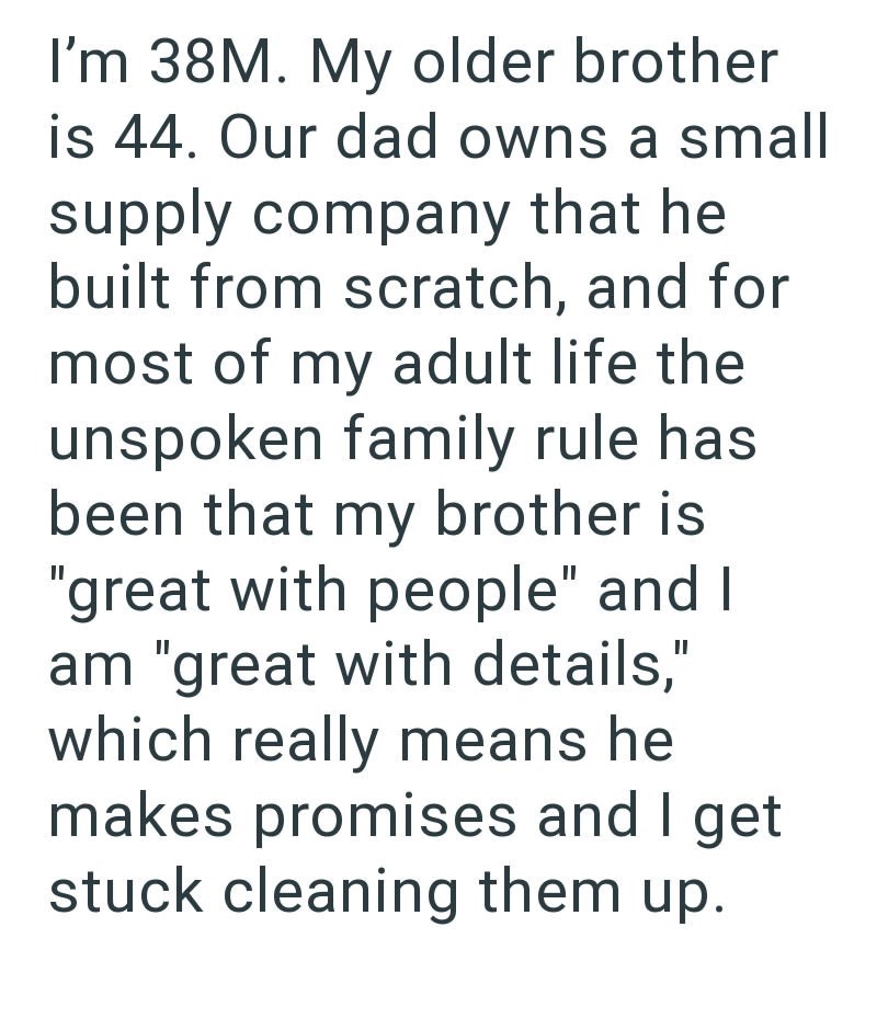I'm 38M. My older brother is 44. Our dad owns a small supply company that he built from scratch, and for most of my adult life the unspoken family rule has been that my brother is "great with people" and I am "great with details," which really means he makes promises and I get stuck cleaning them up.