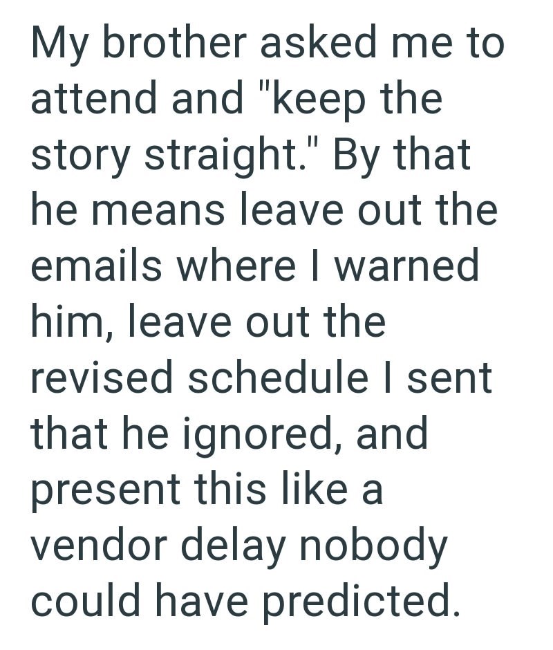 My brother asked me to attend and "keep the story straight." By that he means leave out the emails where I warned him, leave out the revised schedule I sent that he ignored, and present this like a vendor delay nobody could have predicted.