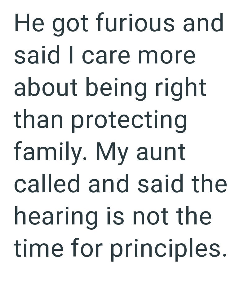 He got furious and said I care more about being right than protecting family. My aunt called and said the hearing is not the time for principles.