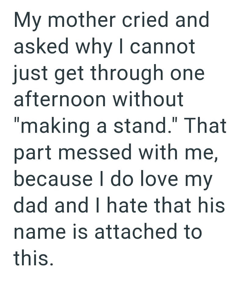 My mother cried and asked why I cannot just get through one afternoon without "making a stand." That part messed with me, because I do love my dad and I hate that his name is attached to this.